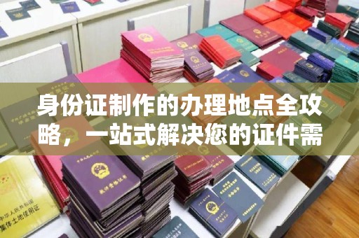 文登身份证制作的办理地点全攻略，一站式解决您的证件需求