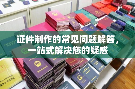 文登证件制作的常见问题解答，一站式解决您的疑惑