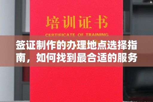 文登签证制作的办理地点选择指南，如何找到最合适的服务点