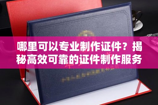 文登哪里可以专业制作证件？揭秘高效可靠的证件制作服务