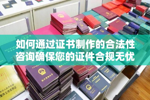 文登如何通过证书制作的合法性咨询确保您的证件合规无忧
