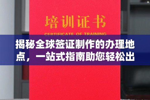 文登揭秘全球签证制作的办理地点，一站式指南助您轻松出行